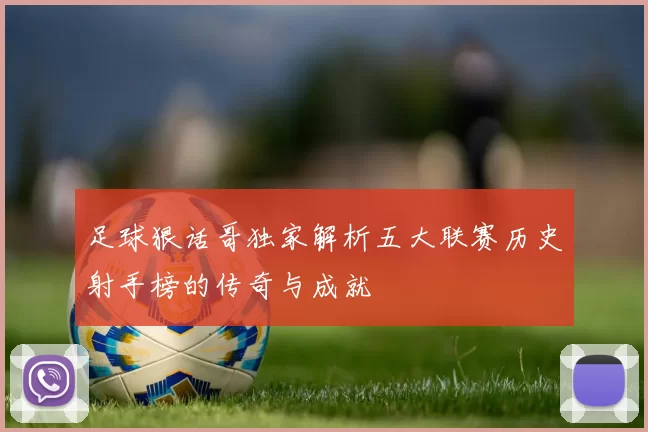 足球狠话哥独家解析五大联赛历史射手榜的传奇与成就