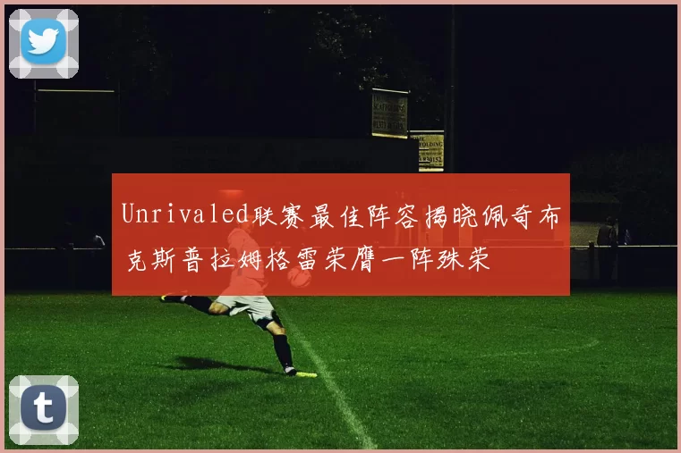 Unrivaled联赛最佳阵容揭晓佩奇布克斯普拉姆格雷荣膺一阵殊荣