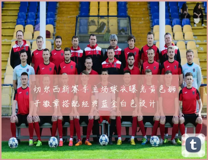 切尔西新赛季主场球衣曝光黄色狮子徽章搭配经典蓝金白色设计