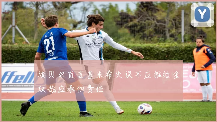 埃贝尔直言基米希失误不应推给金玟哉应承担责任