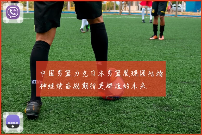 中国男篮力克日本男篮展现团结精神继续奋战期待更辉煌的未来
