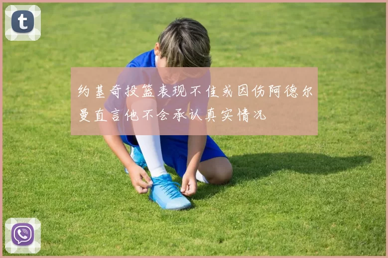 约基奇投篮表现不佳或因伤阿德尔曼直言他不会承认真实情况