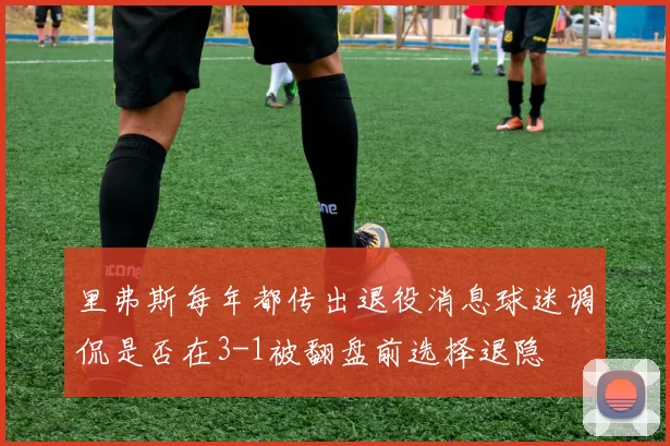里弗斯每年都传出退役消息球迷调侃是否在3-1被翻盘前选择退隐