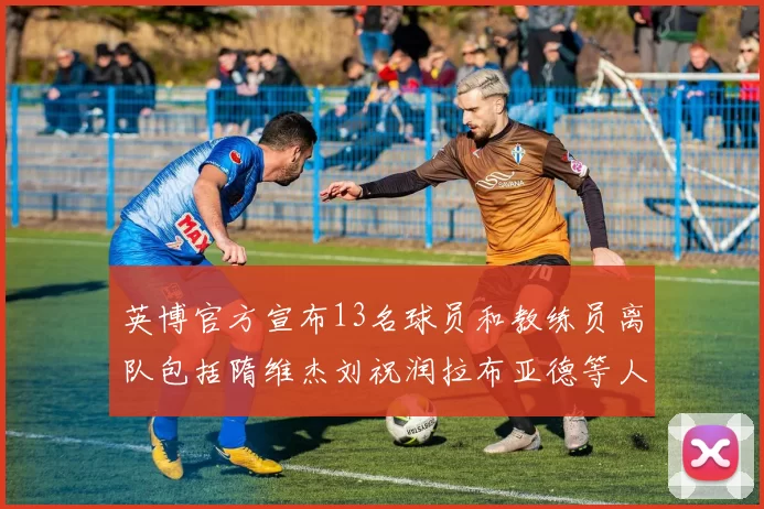 英博官方宣布13名球员和教练员离队包括隋维杰刘祝润拉布亚德等人
