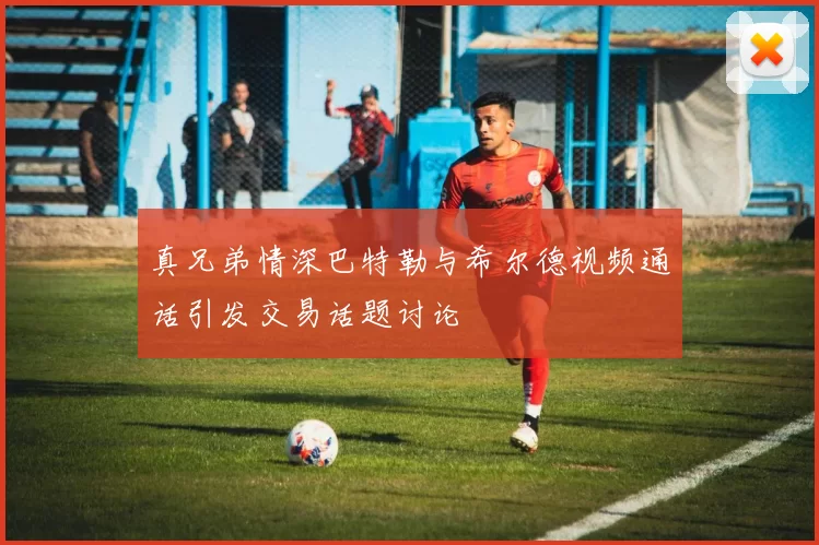 真兄弟情深巴特勒与希尔德视频通话引发交易话题讨论