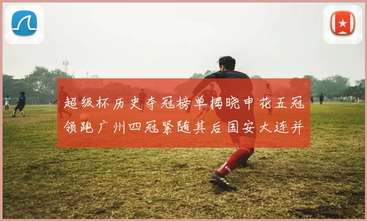 超级杯历史夺冠榜单揭晓申花五冠领跑广州四冠紧随其后国安大连并列第三