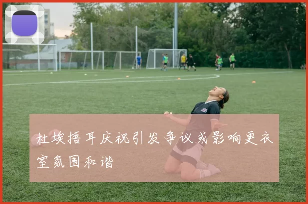 杜埃捂耳庆祝引发争议或影响更衣室氛围和谐