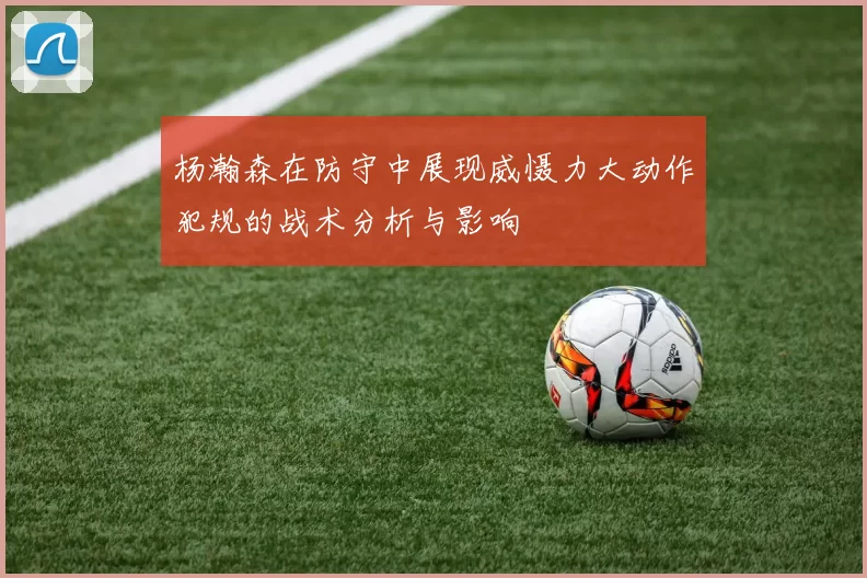 杨瀚森在防守中展现威慑力大动作犯规的战术分析与影响