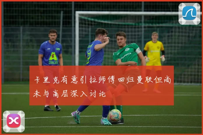 卡里克有意引拉师傅回归曼联但尚未与高层深入讨论