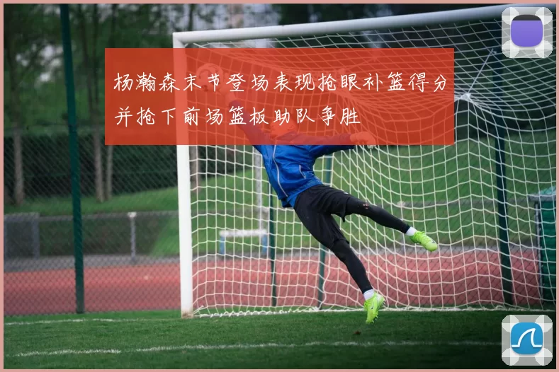 杨瀚森末节登场表现抢眼补篮得分并抢下前场篮板助队争胜
