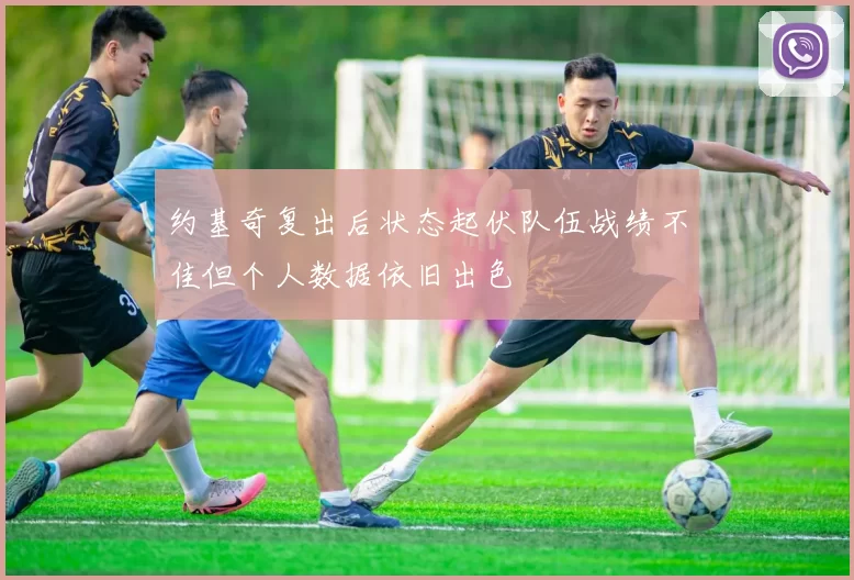 约基奇复出后状态起伏队伍战绩不佳但个人数据依旧出色
