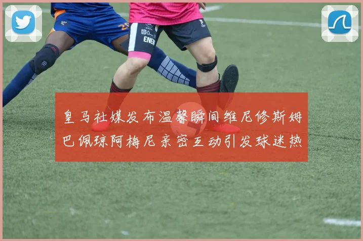 皇马社媒发布温馨瞬间维尼修斯姆巴佩琼阿梅尼亲密互动引发球迷热议