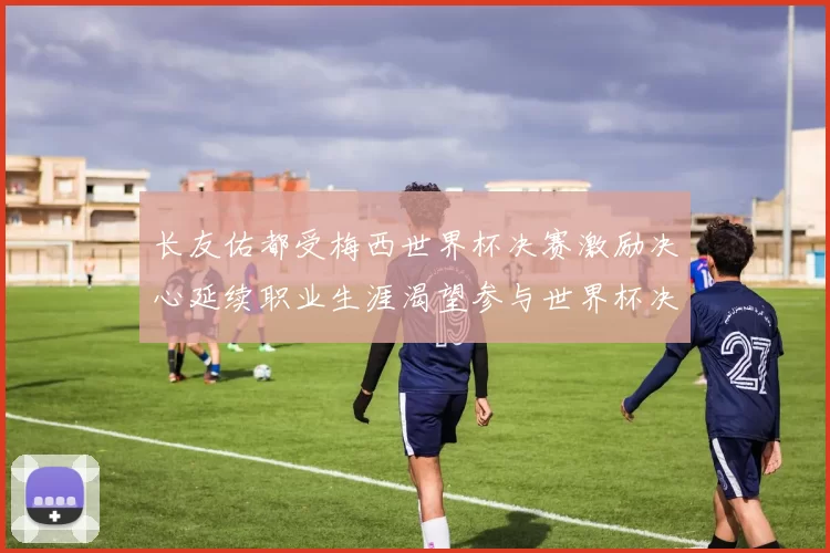 长友佑都受梅西世界杯决赛激励决心延续职业生涯渴望参与世界杯决赛
