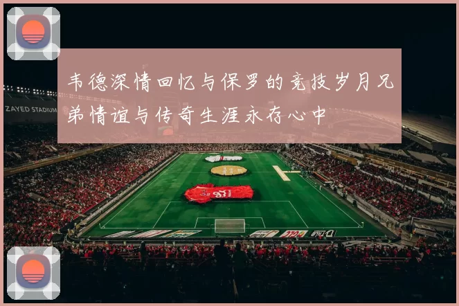 韦德深情回忆与保罗的竞技岁月兄弟情谊与传奇生涯永存心中