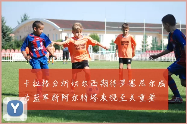 卡拉格分析切尔西期待罗塞尼尔成为蓝军新阿尔特塔表现至关重要