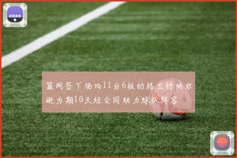 篮网签下场均11分6板的格兰特纳尔逊为期10天短合同助力球队阵容