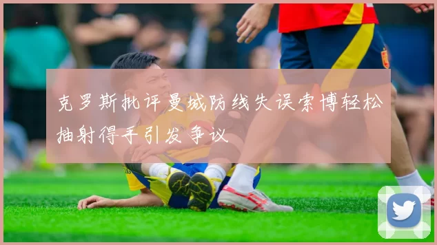 克罗斯批评曼城防线失误索博轻松抽射得手引发争议