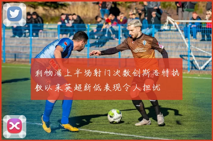 利物浦上半场射门次数创斯洛特执教以来英超新低表现令人担忧