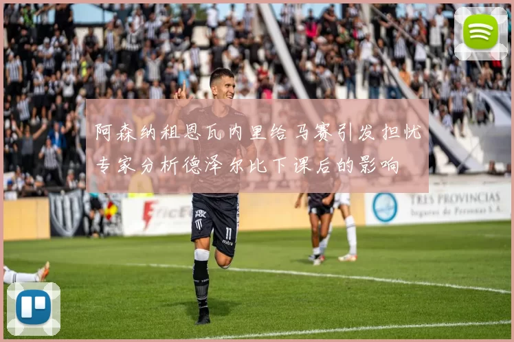 阿森纳租恩瓦内里给马赛引发担忧专家分析德泽尔比下课后的影响